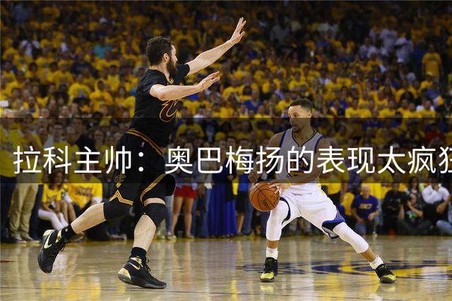 拉科主帅：奥巴梅扬的表现太疯狂 我们的目标是保级