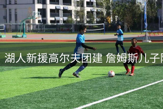 湖人新援高尔夫团建 詹姆斯儿子随队亮相