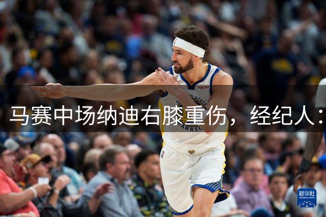 马赛中场纳迪右膝重伤，经纪人：我们选择不手术